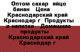 Оптом сахар, яйцо банан › Цена ­ 30 - Краснодарский край, Краснодар г. Продукты и напитки » Домашние продукты   . Краснодарский край,Краснодар г.